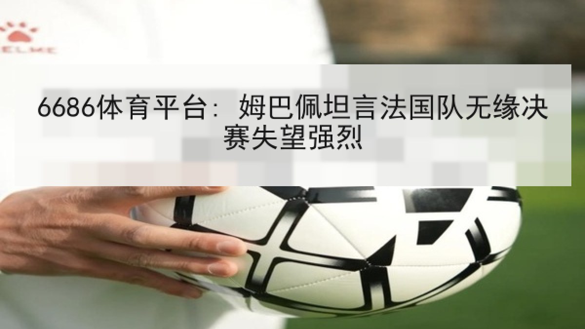 6686体育平台: 姆巴佩坦言法国队无缘决赛失望强烈 6686体育平台: 姆巴佩坦言法国队无缘决赛失望强烈
