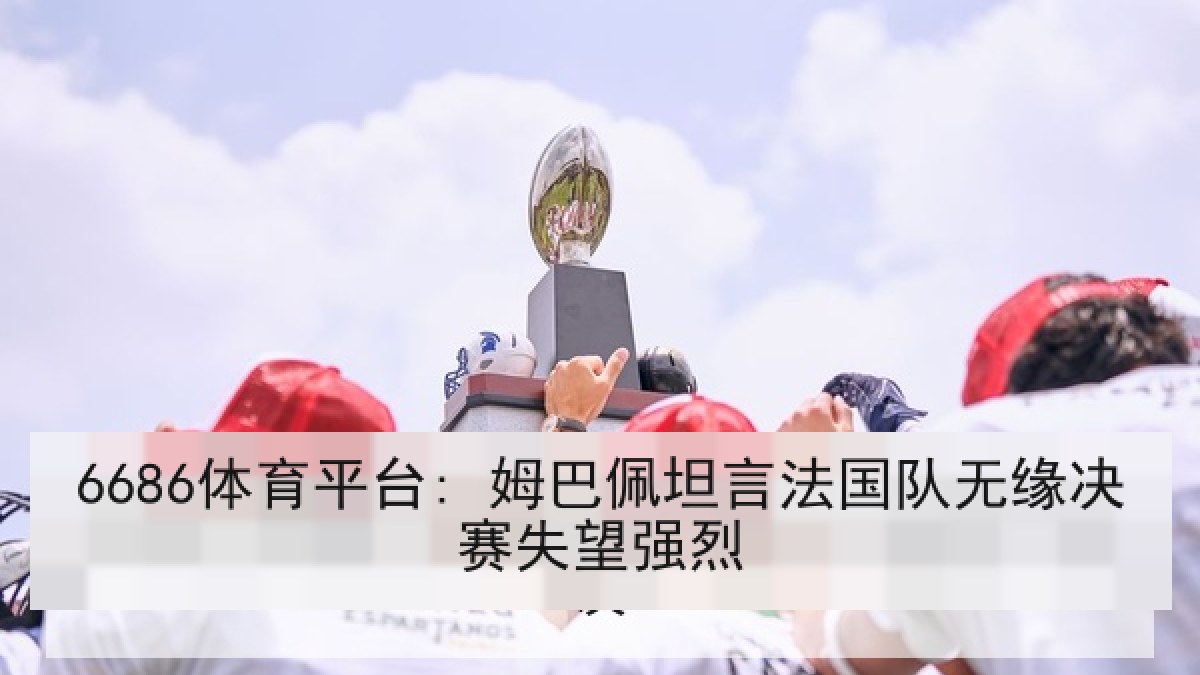 6686体育平台: 姆巴佩坦言法国队无缘决赛失望强烈 6686体育平台: 姆巴佩坦言法国队无缘决赛失望强烈